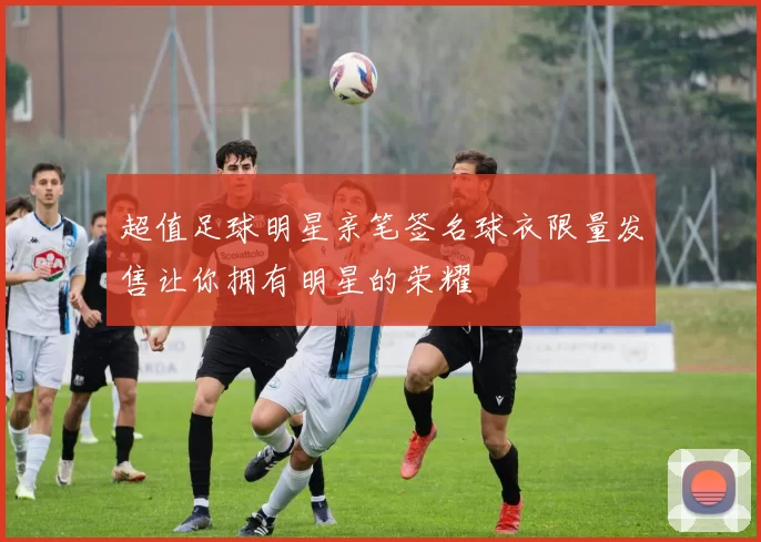超值足球明星亲笔签名球衣限量发售让你拥有明星的荣耀