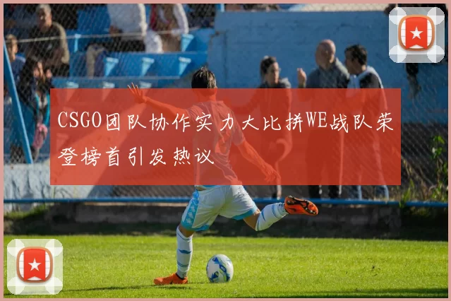 CSGO团队协作实力大比拼WE战队荣登榜首引发热议