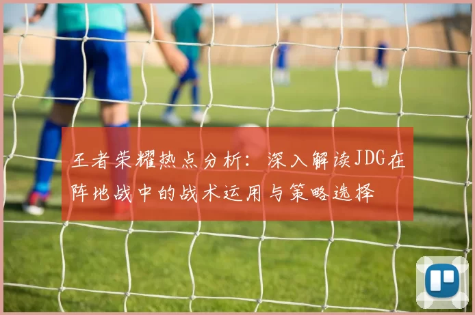 王者荣耀热点分析：深入解读JDG在阵地战中的战术运用与策略选择