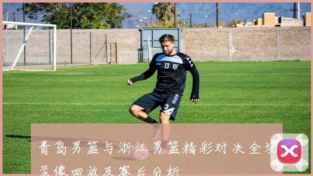 青岛男篮与浙江男篮精彩对决全场录像回放及赛后分析