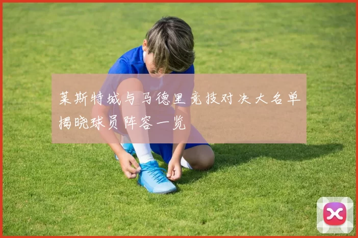 莱斯特城与马德里竞技对决大名单揭晓球员阵容一览