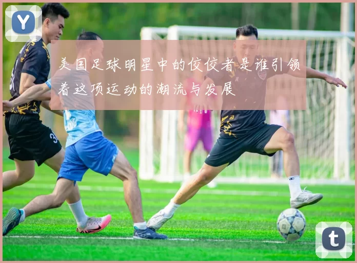 美国足球明星中的佼佼者是谁引领着这项运动的潮流与发展